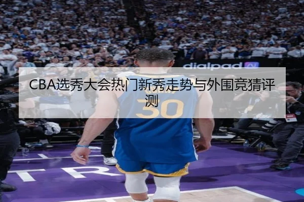 CBA选秀大会热门新秀走势与外围竞猜评测