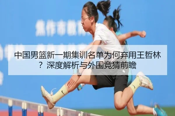 中国男篮新一期集训名单为何弃用王哲林？深度解析与外围竞猜前瞻